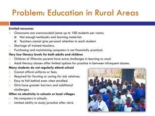 Problem: Education in Rural Areas
Limited resources
   Classrooms are overcrowded (some up to 100 students per room).
     Not enough textbooks and learning materials
     Teachers cannot give personal attention to each student.
   Shortage of trained teachers.
   Purchasing and maintaining computers is not financially practical.
Very low literacy levels for both adults and children
   Children of illiterate parents have extra challenges in learning to read
   Adult literacy classes offer limited options for practice in between infrequent classes.
Many students do not regularly attend school
   Cannot afford uniforms or fees.
   Required for farming or caring for sick relatives.
   Easy to fall behind even when enrolled.
   Girls have greater barriers and additional
    challenges.
Often no electricity in schools or local villages
   No computers in schools.
   Limited ability to study/practice after dark.
 