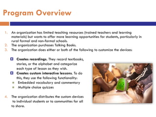 Program Overview

1. An organization has limited teaching resources (trained teachers and learning
   materials) but wants to offer more learning opportunities for students, particularly in
   rural formal and non-formal schools.
2. The organization purchases Talking Books.
3. The organization does either or both of the following to customize the devices:

    Creates recordings. They record textbooks,
      stories, or the alphabet and categorize
      each type of lesson as they wish.
    Creates custom interactive lessons. To do
      this, they use the following functionality:
     Embedded vocabulary and commentary
     Multiple choice quizzes


4. The organization distributes the custom devices
    to individual students or to communities for all
   to share.
 