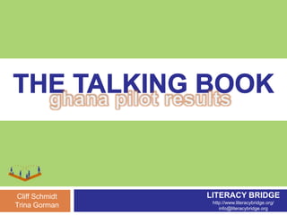 THE TALKING BOOK ghana pilot results LITERACY BRIDGE http://www.literacybridge.org/ info@literacybridge.org Cliff Schmidt Trina Gorman 