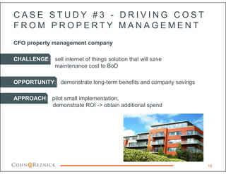 C A S E S T U D Y # 3 - D R I V I N G C O S T
F R O M P R O P E R T Y M A N A G E M E N T
CFO property management company
CHALLENGE: sell internet of things solution that will save
maintenance cost to BoD
OPPORTUNITY: demonstrate long-term benefits and company savings
APPROACH: pilot small implementation,
demonstrate ROI -> obtain additional spend
16
 