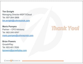 Tim Enright
Managing Director-MSFT/Cloud
Tel: 857-264-3868
tim.enright@cohnreznick.com
Mario Pompeo
Partner – CFO Advisory
Tel: 862-245-5097
mario.pompeo@cohnreznick.com
Brian Powers
GrowthPlay
Tel: 603.401.7830
bpowers@growthplay.com
 
