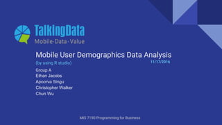 Group A
Ethan Jacobs
Apoorva Singu
Christopher Walker
Chun Wu
Mobile User Demographics Data Analysis
(by using R studio)
MIS 7190 Programming for Business
11/17/2016
 