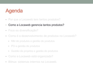 Agenda 
• Por que a Locaweb tem tantos produtos? 
• Como a Locaweb gerencia tantos produtos? 
• Foco ou diversificação? 
• Como é o desenvolvimento de produtos na Locaweb? 
• Mkt de produtos e gestão de produtos 
• PO e gestão de produtos 
• Gestão de projetos e gestão de produtos 
• Como a Locaweb está organizada? 
• Bônus: sistemas internos na Locaweb. 
 