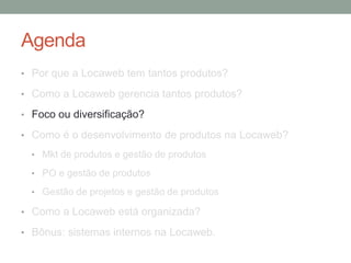 Agenda 
• Por que a Locaweb tem tantos produtos? 
• Como a Locaweb gerencia tantos produtos? 
• Foco ou diversificação? 
• Como é o desenvolvimento de produtos na Locaweb? 
• Mkt de produtos e gestão de produtos 
• PO e gestão de produtos 
• Gestão de projetos e gestão de produtos 
• Como a Locaweb está organizada? 
• Bônus: sistemas internos na Locaweb. 
 