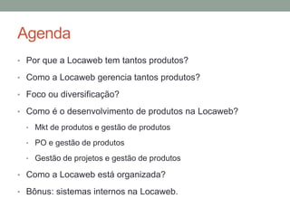 Agenda 
• Por que a Locaweb tem tantos produtos? 
• Como a Locaweb gerencia tantos produtos? 
• Foco ou diversificação? 
• Como é o desenvolvimento de produtos na Locaweb? 
• Mkt de produtos e gestão de produtos 
• PO e gestão de produtos 
• Gestão de projetos e gestão de produtos 
• Como a Locaweb está organizada? 
• Bônus: sistemas internos na Locaweb. 
 