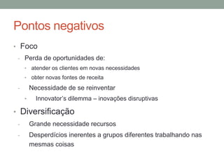 Pontos negativos 
• Foco 
- Perda de oportunidades de: 
• atender os clientes em novas necessidades 
• obter novas fontes de receita 
- Necessidade de se reinventar 
• Innovator’s dilemma – inovações disruptivas 
• Diversificação 
- Grande necessidade recursos 
- Desperdícios inerentes a grupos diferentes trabalhando nas 
mesmas coisas 
 