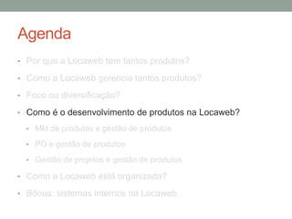 Agenda 
• Por que a Locaweb tem tantos produtos? 
• Como a Locaweb gerencia tantos produtos? 
• Foco ou diversificação? 
• Como é o desenvolvimento de produtos na Locaweb? 
• Mkt de produtos e gestão de produtos 
• PO e gestão de produtos 
• Gestão de projetos e gestão de produtos 
• Como a Locaweb está organizada? 
• Bônus: sistemas internos na Locaweb. 
 