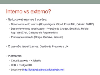 Interno vs externo? 
• Na Locaweb usamos 3 opções: 
• Desenvolvimento interno (Hospedagem, Cloud, Email Mkt, Criador, SMTP) 
• Desenvolvimento terceirizado (1ª versão do Criador, Email Mkt Mobile 
App, WebChat, Gateway de Pagamentos) 
• Produto terceirizado (Orago, GoDrive, Jelastic) 
• O que não terceirizamos: Gestão de Produtos e UX 
• Plataforma: 
• Cloud Locaweb => Jelastic 
• RoR + PostgreSQL 
• Locastyle (http://locaweb.github.io/locawebstyle) 
 