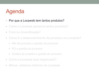 Agenda 
• Por que a Locaweb tem tantos produtos? 
• Como a Locaweb gerencia tantos produtos? 
• Foco ou diversificação? 
• Como é o desenvolvimento de produtos na Locaweb? 
• Mkt de produtos e gestão de produtos 
• PO e gestão de produtos 
• Gestão de projetos e gestão de produtos 
• Como a Locaweb está organizada? 
• Bônus: sistemas internos na Locaweb. 
 