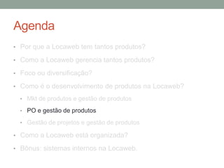 Agenda 
• Por que a Locaweb tem tantos produtos? 
• Como a Locaweb gerencia tantos produtos? 
• Foco ou diversificação? 
• Como é o desenvolvimento de produtos na Locaweb? 
• Mkt de produtos e gestão de produtos 
• PO e gestão de produtos 
• Gestão de projetos e gestão de produtos 
• Como a Locaweb está organizada? 
• Bônus: sistemas internos na Locaweb. 
 