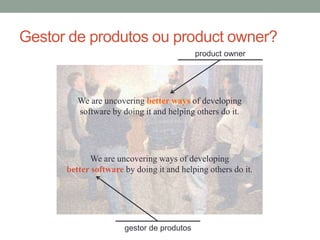 Gestor de produtos ou product owner? 
product owner 
We are uncovering better ways of developing 
software by doing it and helping others do it. 
We are uncovering ways of developing 
better software by doing it and helping others do it. 
gestor de produtos 
 