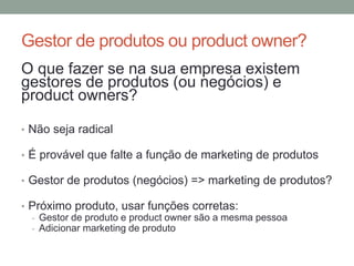 Gestor de produtos ou product owner? 
O que fazer se na sua empresa existem 
gestores de produtos (ou negócios) e 
product owners? 
• Não seja radical 
• É provável que falte a função de marketing de produtos 
• Gestor de produtos (negócios) => marketing de produtos? 
• Próximo produto, usar funções corretas: 
- Gestor de produto e product owner são a mesma pessoa 
- Adicionar marketing de produto 
 