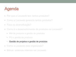 Agenda 
• Por que a Locaweb tem tantos produtos? 
• Como a Locaweb gerencia tantos produtos? 
• Foco ou diversificação? 
• Como é o desenvolvimento de produtos na Locaweb? 
• Mkt de produtos e gestão de produtos 
• PO e gestão de produtos 
• Gestão de projetos e gestão de produtos 
• Como a Locaweb está organizada? 
• Bônus: sistemas internos na Locaweb. 
 