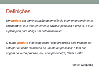 Definições 
Um projeto em administração ou em ciência é um empreendimento 
colaborativo, que frequentemente envolve pesquisa e projeto, e que 
é planejado para atingir um determinado fim. 
O termo produto é definido como “algo produzido pelo trabalho ou 
esforço” ou como “resultado de um ato ou processo” e tem sua 
origem no verbo produzir, do Latim produce(re) ‘fazer existir’. 
Fonte: Wikipedia 
 