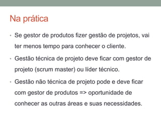 Na prática 
• Se gestor de produtos fizer gestão de projetos, vai 
ter menos tempo para conhecer o cliente. 
• Gestão técnica de projeto deve ficar com gestor de 
projeto (scrum master) ou líder técnico. 
• Gestão não técnica de projeto pode e deve ficar 
com gestor de produtos => oportunidade de 
conhecer as outras áreas e suas necessidades. 
 