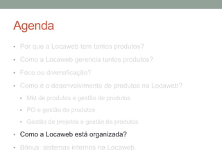 Agenda 
• Por que a Locaweb tem tantos produtos? 
• Como a Locaweb gerencia tantos produtos? 
• Foco ou diversificação? 
• Como é o desenvolvimento de produtos na Locaweb? 
• Mkt de produtos e gestão de produtos 
• PO e gestão de produtos 
• Gestão de projetos e gestão de produtos 
• Como a Locaweb está organizada? 
• Bônus: sistemas internos na Locaweb. 
 