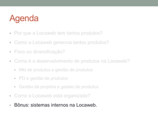 Agenda 
• Por que a Locaweb tem tantos produtos? 
• Como a Locaweb gerencia tantos produtos? 
• Foco ou diversificação? 
• Como é o desenvolvimento de produtos na Locaweb? 
• Mkt de produtos e gestão de produtos 
• PO e gestão de produtos 
• Gestão de projetos e gestão de produtos 
• Como a Locaweb está organizada? 
• Bônus: sistemas internos na Locaweb. 
 