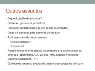 Outros assuntos 
• O que é gestão de produtos? 
• Gestor ou gerente de produtos? 
• Principais características de um gestor de produtos 
• Dicas de liderança para gestores de produto 
• As 4 fases de vida de um produto 
• Como reconhecer? 
• O que fazer? 
• Relacionamento entre gestão de produtos e as outras áreas da 
empresa (Engenharia, UX, Vendas, Mkt, Jurídico, Financeiro, 
Suporte, Operações, RH) 
• Que tipo de empresa precisa de gestão de produtos de software 
 
