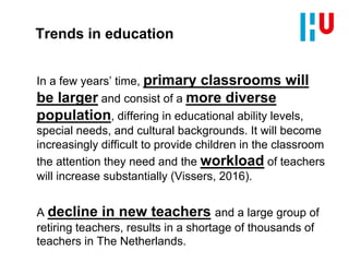 Trends in education
In a few years’ time, primary classrooms will
be larger and consist of a more diverse
population, differing in educational ability levels,
special needs, and cultural backgrounds. It will become
increasingly difficult to provide children in the classroom
the attention they need and the workload of teachers
will increase substantially (Vissers, 2016).
A decline in new teachers and a large group of
retiring teachers, results in a shortage of thousands of
teachers in The Netherlands.
 
