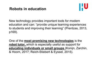Robots in education
New technology provides important tools for modern
education and can: “provide unique learning experiences
to students and improving their learning” (Prentzas, 2013,
p169).
One of the most promising new technologies is the
robot tutor, which is especially useful as support for
educating individuals or small groups (Konijn, Zarchin,
& Hoorn, 2017; Reich-Stiebert & Eyssel, 2015).
 