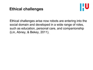 Ethical challenges
Ethical challenges arise now robots are entering into the
social domain and developed in a wide range of roles,
such as education, personal care, and companionship
(Lin, Abney, & Bekey, 2011).
 