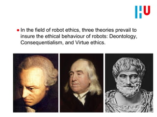 ● In the field of robot ethics, three theories prevail to
insure the ethical behaviour of robots: Deontology,
Consequentialism, and Virtue ethics.
 