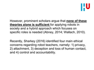 However, prominent scholars argue that none of these
theories alone is sufficient for applying robots in
society and a hybrid approach which focuses on
specific roles is needed (Abney, 2014; Wallach, 2010).
Recently, Sharkey (2016) identified four main ethical
concerns regarding robot teachers, namely: 1) privacy,
2) attachment, 3) deception and loss of human contact,
and 4) control and accountability.
 