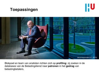 Toepassingen
decorrespondent.nl ( 2015)
Blokpoel en team van analisten richten zich op profiling: zij zoeken in de
databases van de Belastingdienst naar patronen in het gedrag van
belastingbetalers.
 