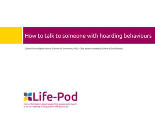 How to talk to someone with hoarding behaviours
[Edited from original source: Cristina M. Sorrentino, PhD, LCSW, Boston University School of Social Work]

More information about supporting people who hoard
is on our website at http://www.life-pod.co.uk

 