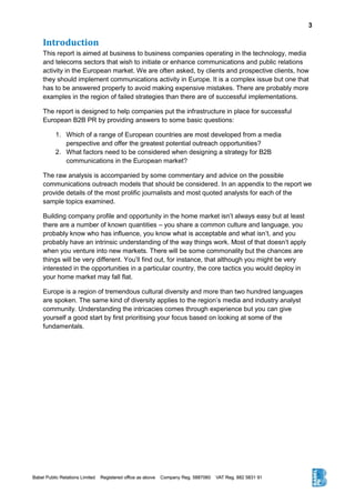 3
Introduction
This report is aimed at business to business companies operating in the technology, media
and telecoms sectors that wish to initiate or enhance communications and public relations
activity in the European market. We are often asked, by clients and prospective clients, how
they should implement communications activity in Europe. It is a complex issue but one that
has to be answered properly to avoid making expensive mistakes. There are probably more
examples in the region of failed strategies than there are of successful implementations.
The report is designed to help companies put the infrastructure in place for successful
European B2B PR by providing answers to some basic questions:
1. Which of a range of European countries are most developed from a media
perspective and offer the greatest potential outreach opportunities?
2. What factors need to be considered when designing a strategy for B2B
communications in the European market?
The raw analysis is accompanied by some commentary and advice on the possible
communications outreach models that should be considered. In an appendix to the report we
provide details of the most prolific journalists and most quoted analysts for each of the
sample topics examined.
Building company profile and opportunity in the home market isn’t always easy but at least
there are a number of known quantities – you share a common culture and language, you
probably know who has influence, you know what is acceptable and what isn’t, and you
probably have an intrinsic understanding of the way things work. Most of that doesn’t apply
when you venture into new markets. There will be some commonality but the chances are
things will be very different. You’ll find out, for instance, that although you might be very
interested in the opportunities in a particular country, the core tactics you would deploy in
your home market may fall flat.
Europe is a region of tremendous cultural diversity and more than two hundred languages
are spoken. The same kind of diversity applies to the region’s media and industry analyst
community. Understanding the intricacies comes through experience but you can give
yourself a good start by first prioritising your focus based on looking at some of the
fundamentals.
 