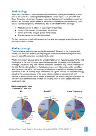 4
Methodology
Babel has undertaken a comprehensive analysis of media coverage in the twelve months
prior to 27th
June 2013 (in recognised titles) of three sample topics – 4G, Smart TV and
Cloud Computing – in thirteen European countries. Categories of media titles included tier
one and two business, trade & technical, vertical and channel (peripheral media e.g. press
release reprints are ignored). The following data is extracted from that coverage:
 Absolute number of articles in each region for each topic
 Names of the relevant journalists and media titles
 Names of industry analysts quoted in the articles
 The companies mentioned in the articles
We then compare and contrast the results and provide a comparison against the same data
produced for the US market.
Media coverage
The charts below outline the raw results of the research. For each of the three topics of
interest (4G, Smart TV and Cloud Computing) we show the share of coverage that media
based in each of the countries contributed to the total.
What is immediately obvious is that the United Kingdom, even if you take account of the fact
that it is one of the most populous countries in the sample, dominates in terms of media
coverage. Conversely, Italy, with a similar population, represents only a small percentage of
the total. To the external observer that situation makes very little sense and it’s one of the
reasons why so many European campaigns fail to meet expectations. Although the market
opportunity in the UK and Italy might be the same for a given product, solution or technology,
allocating the same percentage of the public relations budget to each generally isn’t
sensible. If we assume the overall budget is about right, the likely consequences are that the
UK will be starved of resources and Italy will be using funds to chase opportunities that
simply don’t exist.
4G Smart TV Cloud Computing
Austria
Belgium
Denmark
France
Germany
Italy
Neth.
NorwayPoland
Spain
Sweden
Switz.
United
Kingdom
Austria
Belgium
Denmark
France
Germany
Italy
Neth.
Norway
Poland
Spain
Sweden
Switz.
United
Kingdom
Austria Belgium
Denmark
France
Germany
Italy
Netherla
nds
Norway
Poland
Spain
Sweden
Switz.
United
Kingdom
Media coverage by topic
12 months to 27
th
June 2013
 