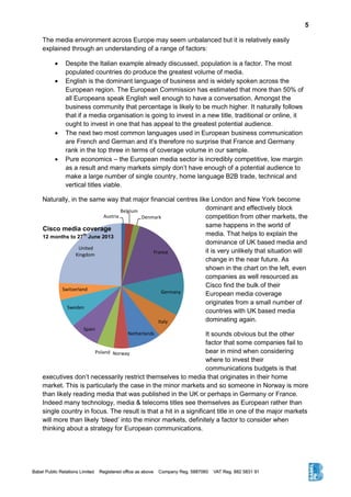 5
The media environment across Europe may seem unbalanced but it is relatively easily
explained through an understanding of a range of factors:
 Despite the Italian example already discussed, population is a factor. The most
populated countries do produce the greatest volume of media.
 English is the dominant language of business and is widely spoken across the
European region. The European Commission has estimated that more than 50% of
all Europeans speak English well enough to have a conversation. Amongst the
business community that percentage is likely to be much higher. It naturally follows
that if a media organisation is going to invest in a new title, traditional or online, it
ought to invest in one that has appeal to the greatest potential audience.
 The next two most common languages used in European business communication
are French and German and it’s therefore no surprise that France and Germany
rank in the top three in terms of coverage volume in our sample.
 Pure economics – the European media sector is incredibly competitive, low margin
as a result and many markets simply don’t have enough of a potential audience to
make a large number of single country, home language B2B trade, technical and
vertical titles viable.
Naturally, in the same way that major financial centres like London and New York become
dominant and effectively block
competition from other markets, the
same happens in the world of
media. That helps to explain the
dominance of UK based media and
it is very unlikely that situation will
change in the near future. As
shown in the chart on the left, even
companies as well resourced as
Cisco find the bulk of their
European media coverage
originates from a small number of
countries with UK based media
dominating again.
It sounds obvious but the other
factor that some companies fail to
bear in mind when considering
where to invest their
communications budgets is that
executives don’t necessarily restrict themselves to media that originates in their home
market. This is particularly the case in the minor markets and so someone in Norway is more
than likely reading media that was published in the UK or perhaps in Germany or France.
Indeed many technology, media & telecoms titles see themselves as European rather than
single country in focus. The result is that a hit in a significant title in one of the major markets
will more than likely ‘bleed’ into the minor markets, definitely a factor to consider when
thinking about a strategy for European communications.
Austria
Belgium
Denmark
France
Germany
Italy
Netherlands
NorwayPoland
Spain
Sweden
Switzerland
United
Kingdom
Cisco media coverage
12 months to 27
th
June 2013
 