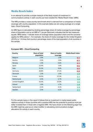 6
Media Reach Index
In an attempt to provide a simple measure of the likely impact of investment in
communications activity in each country we have created the ‘Media Reach Index’ (MRI).
The MRI provides a cross-country benchmark which is derived from a comparison of media
coverage with country population. In the example below we are using coverage on a single
topic, Cloud Computing.
An MRI figure is calculated by dividing percentage share of media coverage by percentage
share of population and so an MRI of 1 (as per Denmark) indicates that the two measures
equate. MRIs below 1 indicate share of coverage below population share and the converse
applies for MRIs above 1. For example, the share of media coverage for the United Kingdom
(25.9%) is 1.6 times that country’s percentage share of the total population of all countries in
the sample.
European MRI – Cloud Computing
Country Share of total
population
Share of media
coverage
Media Reach Index
Belgium 2.9% 1.4% 0.5
Austria 2.2% 1.0% 0.5
Norway 1.3% 0.6% 0.5
Spain 12.9% 7.4% 0.6
Italy 15.5% 9.0% 0.6
Germany 20.8% 17.1% 0.8
Denmark 1.5% 1.4% 1.0
France 16.5% 17.3% 1.1
Netherlands 4.3% 6.7% 1.6
United Kingdom 16.6% 25.9% 1.6
Poland 1.0% 1.7% 1.8
Switzerland 2.1% 4.1% 1.9
Sweden 2.5% 6.2% 2.5
For the sample topics in this report it follows that an investment in media based public
relations activity in those countries with a positive MRI has the potential to produce more per
dollar invested than in those with a negative MRI. We have shown on the following page how
the MRI might be used as an initial modifier in calculating communications budget
allocations for activity in each country.
 