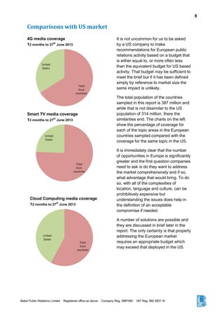 8
Comparisons with US market
Total
Euro
countries
United
States
Total
Euro
countries
United
States
Total
Euro
countries
United
States
It is not uncommon for us to be asked
by a US company to make
recommendations for European public
relations activity based on a budget that
is either equal to, or more often less
than the equivalent budget for US based
activity. That budget may be sufficient to
meet the brief but if it has been defined
simply by reference to market size the
same impact is unlikely.
The total population of the countries
sampled in this report is 387 million and
while that is not dissimilar to the US
population of 314 million, there the
similarities end. The charts on the left
show the percentage of coverage for
each of the topic areas in the European
countries sampled compared with the
coverage for the same topic in the US.
It is immediately clear that the number
of opportunities in Europe is significantly
greater and the first question companies
need to ask is do they want to address
the market comprehensively and if so,
what advantage that would bring. To do
so, with all of the complexities of
location, language and culture, can be
prohibitively expensive but
understanding the issues does help in
the definition of an acceptable
compromise if needed.
A number of solutions are possible and
they are discussed in brief later in the
report. The only certainty is that properly
addressing the European market
requires an appropriate budget which
may exceed that deployed in the US.
4G media coverage
12 months to 27
th
June 2013
Smart TV media coverage
12 months to 27
th
June 2013
Cloud Computing media coverage
12 months to 27
th
June 2013
 