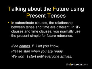T alking about the  F uture using  P resent  T enses I n subordinate clauses, the relationship between tense and time are different. In ‘if’-clauses and time clauses, you normally use the present simple for future reference. If he  comes , I’ll let you know. Please start when you  are  ready. We won’t start until everyone  arrives . 