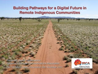 Building Pathways for a Digital Future in
         Remote Indigenous Communities




Presenter: Daniel Featherstone
Indigenous Remote Communications Association
DBCDE Talking Heads Presentation 20th November 2012
 