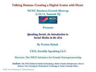 Talking Human: Creating a Digital Avatar with Heart
WCEC Business Growth Meet-up
6/10/14, Summit NJ
Presents
Speaking Social: An Introduction to
Social Media in the iEra
By Penina Rybak
CEO, Socially Speaking LLC
Director: The NICE Initiative for Female Entrepreneurship
Author: The NICE Reboot-A Guide to Becoming a Better Female Entrepreneur: How to
Balance Your Cravings for Humanity & Technology in Today’s Startup Culture
©2014, Socially Speaking LLC, All Rights Reserved
 