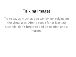 Talking images
Try to say as much as you can by just relying on
the visual aids. Aim to speak for at least 20
seconds, don’t forget to add an opinion and a
reason.

 