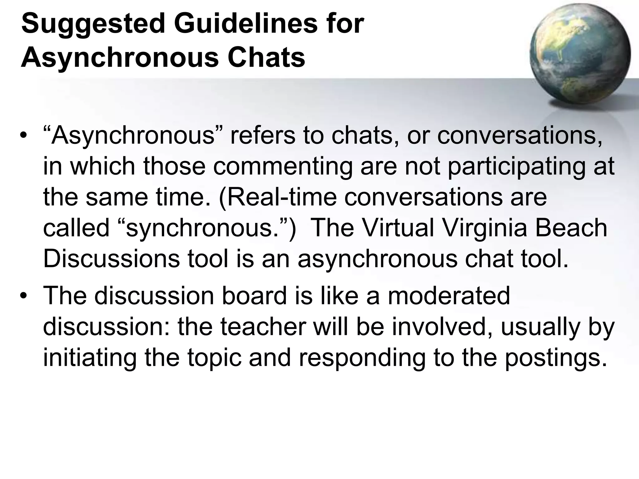 Suggested Guidelines for Asynchronous Chats“Asynchronous” refers to chats, or conversations, in which those commenting are not participating at the same time. (Real-time conversations are called “synchronous.”)  The Virtual Virginia Beach Discussions tool is an asynchronous chat tool.The discussion board is like a moderated discussion: the teacher will be involved, usually by initiating the topic and responding to the postings.