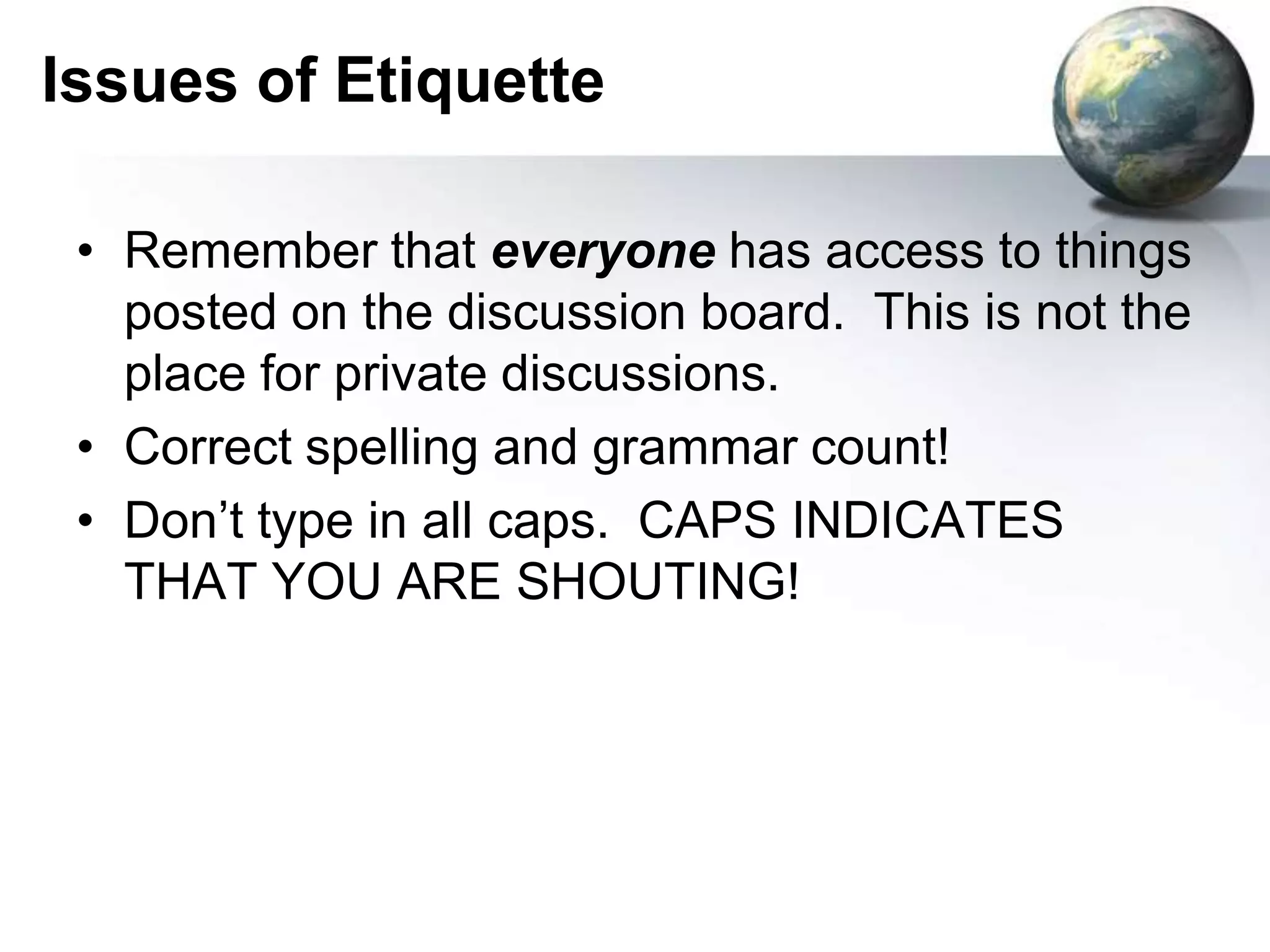 Remember that everyone has access to things posted on the discussion board.  This is not the place for private discussions.Correct spelling and grammar count!Don’t type in all caps.  CAPS INDICATES THAT YOU ARE SHOUTING!Issues of Etiquette
