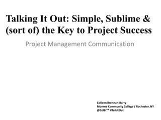 Talking It Out: Simple, Sublime &
(sort of) the Key to Project Success
Project Management Communication
Colleen Brennan-Barry
Monroe Community College / Rochester, NY
@ColB ** #TalkItOut
 
