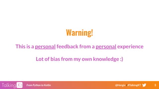 3From Python to Kotlin @Horgix / #TalkingKT
Warning!
This is a personal feedback from a personal experience
Lot of bias from my own knowledge :)
 