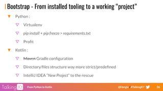 36From Python to Kotlin @Horgix / #TalkingKT
Bootstrap - From installed tooling to a working “project”
▼ Python :
▽ Virtualenv
▽ pip install + pip freeze > requirements.txt
▽ Proﬁt
▼ Kotlin :
▽ Maven Gradle conﬁguration
▽ Directory/ﬁles structure way more strict/predeﬁned
▽ IntelliJ IDEA “New Project” to the rescue
 