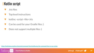 39From Python to Kotlin @Horgix / #TalkingKT
Kotlin script
▼ .kts ﬁles
▼ Top level instructions
▼ kotlinc -script <ﬁle>.kts
▼ Can be used for your Gradle ﬁles :)
▼ Does not support multiple ﬁles :(
https://kotlinlang.org/docs/tutorials/command-line.html#using-the-command-line-to-run-scripts
 