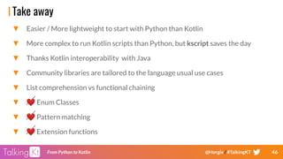 46From Python to Kotlin @Horgix / #TalkingKT
Take away
▼ Easier / More lightweight to start with Python than Kotlin
▼ More complex to run Kotlin scripts than Python, but kscript saves the day
▼ Thanks Kotlin interoperability with Java
▼ Community libraries are tailored to the language usual use cases
▼ List comprehension vs functional chaining
▼ ❤ Enum Classes
▼ ❤ Pattern matching
▼ ❤ Extension functions
 