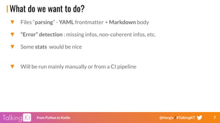 7From Python to Kotlin @Horgix / #TalkingKT
What do we want to do?
▼ Files “parsing” - YAML frontmatter + Markdown body
▼ “Error” detection : missing infos, non-coherent infos, etc.
▼ Some stats would be nice
▼ Will be run mainly manually or from a CI pipeline
 