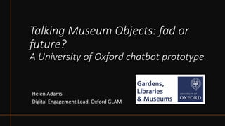 Talking Museum Objects: fad or
future?
A University of Oxford chatbot prototype
Helen Adams
Digital Engagement Lead, Oxford GLAM
 