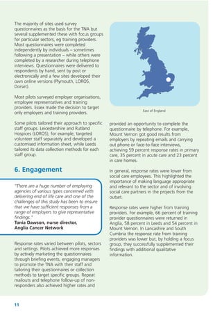 The majority of sites used survey
questionnaires as the basis for the TNA but
several supplemented these with focus groups
for particular sectors, eg training providers.
Most questionnaires were completed
independently by individuals – sometimes
following a presentation – while others were
completed by a researcher during telephone
interviews. Questionnaires were delivered to
respondents by hand, sent by post or
electronically and a few sites developed their
own online versions (Plymouth, LOROS,
Dorset).
Most pilots surveyed employer organisations,
employee representatives and training
providers. Essex made the decision to target
only employers and training providers.
Some pilots tailored their approach to specific
staff groups. Leicestershire and Rutland
Hospices (LOROS), for example, targeted
volunteer staff separately and developed a
customised information sheet, while Leeds
tailored its data collection methods for each
staff group.

6. Engagement
“There are a huge number of employing
agencies of various types concerned with
delivering end of life care and one of the
challenges of this study has been to ensure
that we have sufficient responses from a
range of employers to give representative
findings.”
Tonia Dawson, nurse director,
Anglia Cancer Network
Response rates varied between pilots, sectors
and settings. Pilots achieved more responses
by actively marketing the questionnaires
through briefing events, engaging managers
to promote the TNA with their staff and
tailoring their questionnaires or collection
methods to target specific groups. Repeat
mailouts and telephone follow-up of nonresponders also achieved higher rates and

11

East of England

provided an opportunity to complete the
questionnaire by telephone. For example,
Mount Vernon got good results from
employers by repeating emails and carrying
out phone or face-to-face interviews,
achieving 59 percent response rates in primary
care, 35 percent in acute care and 23 percent
in care homes.
In general, response rates were lower from
social care employees. This highlighted the
importance of making language appropriate
and relevant to the sector and of involving
social care partners in the projects from the
outset.
Response rates were higher from training
providers. For example, 66 percent of training
provider questionnaires were returned in
Anglia, 58 percent in Leeds and 54 percent in
Mount Vernon. In Lancashire and South
Cumbria the response rate from training
providers was lower but, by holding a focus
group, they successfully supplemented their
findings with additional qualitative
information.

 