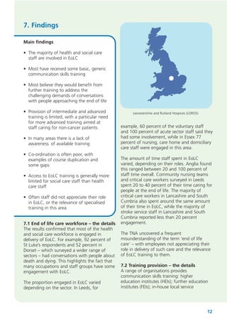7. Findings
Main findings
• The majority of health and social care
staff are involved in EoLC
• Most have received some basic, generic
communication skills training
• Most believe they would benefit from
further training to address the
challenging demands of conversations
with people approaching the end of life
• Provision of intermediate and advanced
training is limited, with a particular need
for more advanced training aimed at
staff caring for non-cancer patients
• In many areas there is a lack of
awareness of available training
• Co-ordination is often poor, with
examples of course duplication and
some gaps
• Access to EoLC training is generally more
limited for social care staff than health
care staff
• Often staff did not appreciate their role
in EoLC, or the relevance of specialised
training in this area.
7.1 End of life care workforce – the details
The results confirmed that most of the health
and social care workforce is engaged in
delivery of EoLC. For example, 92 percent of
St Luke’s respondents and 52 percent in
Dorset – which surveyed a wider range of
sectors – had conversations with people about
death and dying. This highlights the fact that
many occupations and staff groups have some
engagement with EoLC.
The proportion engaged in EoLC varied
depending on the sector. In Leeds, for

Leicestershire and Rutland Hospices (LOROS)

example, 60 percent of the voluntary staff
and 100 percent of acute sector staff said they
had some involvement, while in Essex 77
percent of nursing, care home and domiciliary
care staff were engaged in this area.
The amount of time staff spent in EoLC
varied, depending on their roles. Anglia found
this ranged between 20 and 100 percent of
staff time overall. Community nursing teams
and critical care workers surveyed in Leeds
spent 20 to 40 percent of their time caring for
people at the end of life. The majority of
critical care workers in Lancashire and South
Cumbria also spent around the same amount
of their time in EoLC, while the majority of
stroke service staff in Lancashire and South
Cumbria reported less than 20 percent
engagement.
The TNA uncovered a frequent
misunderstanding of the term ‘end of life
care’ – with employees not appreciating their
role in delivery of such care and the relevance
of EoLC training to them.
7.2 Training provision – the details
A range of organisations provides
communication skills training: higher
education institutes (HEIs); further education
institutes (FEIs); in-house local service

12

 