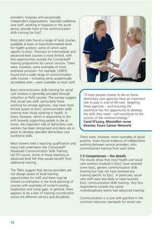 providers; hospices and occasionally
independent organisations. Specialist palliative
care staff, working in hospices or the acute
sector, provide most of the communication
skills training for EoLC.
Most pilot sites found a range of local courses
available at basic or basic/intermediate level
for health workers, some of which were
specific to EoLC. Provision of intermediate and
advanced level courses is more limited, with
few opportunities outside the Connected©
training programme for cancer services. There
were, however, some examples of more
extensive provision. For example, LOROS
found that a wide range of communication
skills courses – including some academically
accredited ones – were available to most staff.
Basic communication skills training for social
care workers is generally provided through
induction or NVQ courses. The surveys suggest
that social care staff, particularly those
working for private agencies, may have more
limited access to EoLC communication skills
training than those working in health. In
Essex, however, which is responding to the
shift towards supporting people to die at
home, the important role of domiciliary care
workers has been recognised and plans are in
place to develop specialist domiciliary care
workforce skills.
Most trainers held a teaching qualification and
many had undertaken the Connected©
Advanced Communication Skills Training
(ACST) course. Some of those teaching at
advanced level felt they would benefit from
additional training.
The TNAs suggest that service providers are
not always aware of local training
opportunities for staff and there may be
limited co-ordination in the local planning of
courses with examples of content overlap,
duplication and some gaps. In general, there
appears to be a lack of training co-ordination
across the different sectors and disciplines.

13

“If more people choose to die at home,
domiciliary care agencies have an important
role to play in end of life care. Targeting
these agencies – and ensuring the
workforce has the opportunity to develop
the skills they need – will contribute to the
success of the national strategy.”
Carol O’Leary, Macmillan nurse
director, Essex Cancer Network
There were, however, some examples of good
practice. Essex found evidence of collaborative
working between service providers, who
commissioned training from each other.
7.3 Competences – the details
The results show that most health and social
care workers involved in EoLC have received
some basic, generic communication skills
training but may not have received any
training specific to EoLC. In particular, social
care staff were less likely to have received
EoLC communication skills training. Very few
respondents outside the cancer
multidisciplinary teams had advanced training.
Communication is a core skill specified in the
common induction standards for social care

 